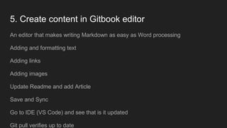 5. Create content in Gitbook editor
An editor that makes writing Markdown as easy as Word processing
Adding and formatting text
Adding links
Adding images
Update Readme and add Article
Save and Sync
Go to IDE (VS Code) and see that is it updated
Git pull verifies up to date
 