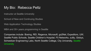 My Bio: Rebecca Peltz
Instructor at Seattle University
School of New and Continuing Studies
Web Application Technology Studies
MBA and 30+ years programming in Seattle
Companies include: Boeing, REI, Regence, Microsoft, go2Net, Expeditors, UW,
Seattle Public Schools, Seattle Children’s Hospital, F5 Networks, zulily, Globys,
Schweitzer Engineering Labs, North Seattle College, City University, Seattle
University
 