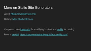More on Static Site Generators
Jekyll: https://bryanbarrows.me/
Gatsby: https://kellycolht.net/
Vuepress: uses forestry.io for modifying content and netlify for hosting
From a tutorial: https://hardcore-heisenberg-3dfada.netlify.com/
 