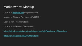 Markdown vs Markup
Look at a Readme.md on githhub.com
Inspect in Chrome Dev tools - it’s HTML!
Look at raw - it’s markdown
Look at a Markdown Cheatsheet:
https://github.com/adam-p/markdown-here/wiki/Markdown-Cheatsheet
https://en.wikipedia.org/wiki/Markdown
 