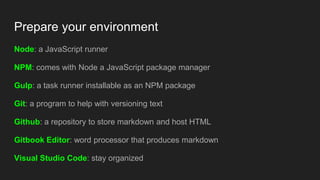 Prepare your environment
Node: a JavaScript runner
NPM: comes with Node a JavaScript package manager
Gulp: a task runner installable as an NPM package
Git: a program to help with versioning text
Github: a repository to store markdown and host HTML
Gitbook Editor: word processor that produces markdown
Visual Studio Code: stay organized
 