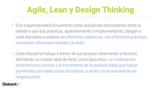 Agile, Lean y Design Thinking
• [Las organizaciones] encuentran estas disciplinas discordantes entre sí,
debido a que sus prácticas, aparentemente complementarias, obligan a
cada disciplina a avanzar en diferentes cadencias, con diferentes prácticas,
orientando diferentes medidas de éxito.
• Cada disciplina trabaja a través de sus propias ceremonias y tácticas,
definiendo un estado ideal de éxito, único para ellos. La colaboración,
entendimiento común, y el incremento de la productividad, que fueron
prometidos por todas estas disciplinas, a veces, no se encuentran en
ninguna parte.
 