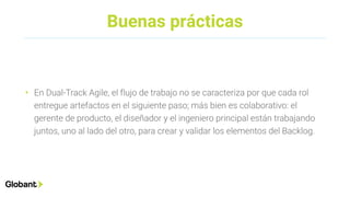 Buenas prácticas
• En Dual-Track Agile, el flujo de trabajo no se caracteriza por que cada rol
entregue artefactos en el siguiente paso; más bien es colaborativo: el
gerente de producto, el diseñador y el ingeniero principal están trabajando
juntos, uno al lado del otro, para crear y validar los elementos del Backlog.
 