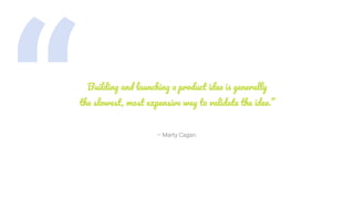 “ – Marty Cagan.
Building and launching a product idea is generally
the slowest, most expensive way to validate the idea.”
 