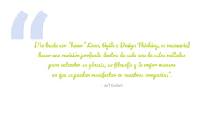 “ – Jeff Gothelf.
[No basta con “hacer” Lean, Agile o Design Thinking, es necesario]
hacer una revisión profunda dentro de cada uno de estos métodos
para entender su génesis, su ﬁlosofía y la mejor manera
en que se puedan manifestar en nuestras compañías”.
 