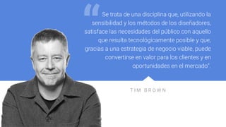 T I M B R O W N
Se trata de una disciplina que, utilizando la
sensibilidad y los métodos de los diseñadores,
satisface las necesidades del público con aquello
que resulta tecnológicamente posible y que,
gracias a una estrategia de negocio viable, puede
convertirse en valor para los clientes y en
oportunidades en el mercado”.
“
 