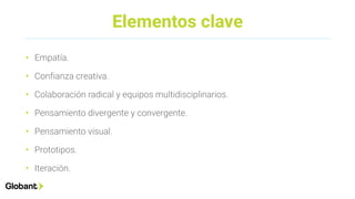 Elementos clave
• Empatía.
• Confianza creativa.
• Colaboración radical y equipos multidisciplinarios.
• Pensamiento divergente y convergente.
• Pensamiento visual.
• Prototipos.
• Iteración.
 