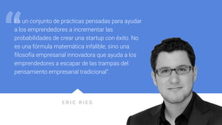 E R I C R I E S
Es un conjunto de prácticas pensadas para ayudar
a los emprendedores a incrementar las
probabilidades de crear una startup con éxito. No
es una fórmula matemática infalible, sino una
filosofía empresarial innovadora que ayuda a los
emprendedores a escapar de las trampas del
pensamiento empresarial tradicional”.
“
 