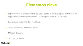 Elementos clave
• Experimentar lo antes posible las ideas sobre el producto para evitar caer en
suposiciones incorrectas acerca del comportamiento del mercado.
• Supuestos, experimento e hipótesis.
• Tipos de Producto Mínimo Viable.
• Métrica de éxito.
• 10 tipos de Pivote.
 
