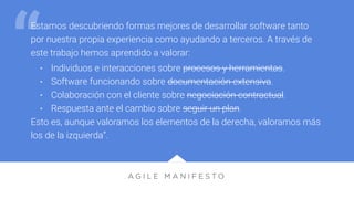 A G I L E M A N I F E S T O
Estamos descubriendo formas mejores de desarrollar software tanto
por nuestra propia experiencia como ayudando a terceros. A través de
este trabajo hemos aprendido a valorar:
• Individuos e interacciones sobre procesos y herramientas.
• Software funcionando sobre documentación extensiva.
• Colaboración con el cliente sobre negociación contractual.
• Respuesta ante el cambio sobre seguir un plan.
Esto es, aunque valoramos los elementos de la derecha, valoramos más
los de la izquierda”.
“
 