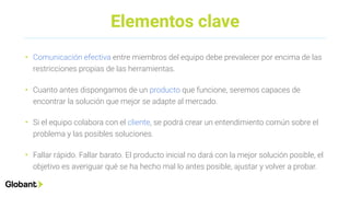 Elementos clave
• Comunicación efectiva entre miembros del equipo debe prevalecer por encima de las
restricciones propias de las herramientas.
• Cuanto antes dispongamos de un producto que funcione, seremos capaces de
encontrar la solución que mejor se adapte al mercado.
• Si el equipo colabora con el cliente, se podrá crear un entendimiento común sobre el
problema y las posibles soluciones.
• Fallar rápido. Fallar barato. El producto inicial no dará con la mejor solución posible, el
objetivo es averiguar qué se ha hecho mal lo antes posible, ajustar y volver a probar.
 