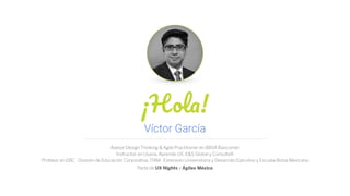 ¡Hola!
Asesor Design Thinking & Agile Practitioner en BBVA Bancomer
Instructor en Usaria, Aprende UX, E&S Global y ConsulteK
Profesor en EBC · División de Educación Corporativa, ITAM · Extensión Universitaria y Desarrollo Ejecutivo y Escuela Bolsa Mexicana
Parte de UX Nights y Ágiles México
Víctor García
 