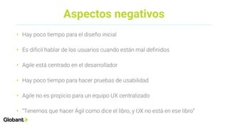 Aspectos negativos
• Hay poco tiempo para el diseño inicial
• Es difícil hablar de los usuarios cuando están mal definidos
• Agile está centrado en el desarrollador
• Hay poco tiempo para hacer pruebas de usabilidad
• Agile no es propicio para un equipo UX centralizado
• “Tenemos que hacer Ágil como dice el libro, y UX no está en ese libro”
 