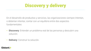 Discovery y delivery
En el desarrollo de productos y servicios, las organizaciones siempre intentan,
o deberían intentar, contar con un equilibrio entre dos aspectos
fundamentales:
• Discovery: Entender un problema real de las personas y descubrir una
solución.
• Delivery: Construir la solución.
 