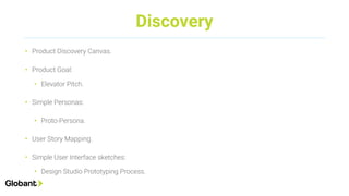 Discovery
• Product Discovery Canvas.
• Product Goal:
• Elevator Pitch.
• Simple Personas:
• Proto-Persona.
• User Story Mapping.
• Simple User Interface sketches:
• Design Studio Prototyping Process.
 