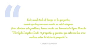 “ – Jonathan Rasmusson
Esto sucede todo el tiempo en los proyectos:
asumir que hay consenso cuando no existe ninguno.
Para eliminar este problema, hemos creado una herramienta ligera llamada
“The Agile Inception Deck: 10 preguntas y ejercicios que estarías loco si no
realizas antes de iniciar tu proyecto”».
 