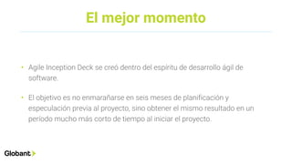El mejor momento
• Agile Inception Deck se creó dentro del espíritu de desarrollo ágil de
software.
• El objetivo es no enmarañarse en seis meses de planificación y
especulación previa al proyecto, sino obtener el mismo resultado en un
período mucho más corto de tiempo al iniciar el proyecto.
 