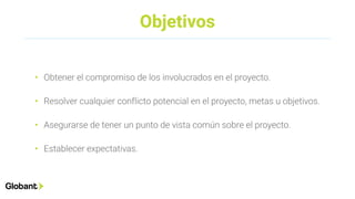 Objetivos
• Obtener el compromiso de los involucrados en el proyecto.
• Resolver cualquier conflicto potencial en el proyecto, metas u objetivos.
• Asegurarse de tener un punto de vista común sobre el proyecto.
• Establecer expectativas.
 