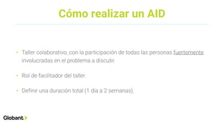 Cómo realizar un AID
• Taller colaborativo, con la participación de todas las personas fuertemente
involucradas en el problema a discutir.
• Rol de facilitador del taller.
• Definir una duración total (1 día a 2 semanas).
 