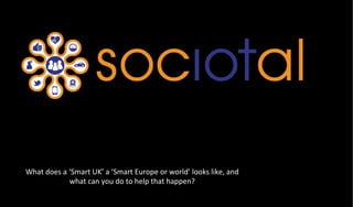 What	
  does	
  a	
  ‘Smart	
  UK’	
  a	
  ‘Smart	
  Europe	
  or	
  world’	
  looks	
  like,	
  and	
  
what	
  can	
  you	
  do	
  to	
  help	
  that	
  happen?	
  
 