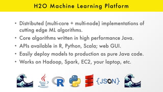 H2O Machine Learning Platform
• Distributed (multi-core + multi-node) implementations of
cutting edge ML algorithms.
• Core algorithms written in high performance Java.
• APIs available in R, Python, Scala; web GUI.
• Easily deploy models to production as pure Java code.
• Works on Hadoop, Spark, EC2, your laptop, etc.
 