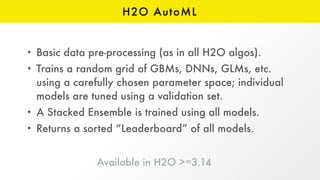 H2O AutoML
• Basic data pre-processing (as in all H2O algos).
• Trains a random grid of GBMs, DNNs, GLMs, etc.
using a carefully chosen parameter space; individual
models are tuned using a validation set.
• A Stacked Ensemble is trained using all models.
• Returns a sorted “Leaderboard” of all models.
Available in H2O >=3.14 
 