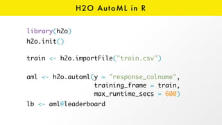 H2O AutoML in R
library(h2o)
h2o.init() 
 
train <- h2o.importFile("train.csv")
 
aml <- h2o.automl(y = "response_colname",  
training_frame = train, 
max_runtime_secs = 600)
lb <- aml@leaderboard 
 