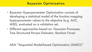 Bayesian Optimization
• Bayesian Hyperparameter Optimization consists of
developing a statistical model of the function mapping
hyperparameter values to the objective (e.g. AUC,
MSE), evaluated on a validation set.
• Different approaches based on: Gaussian Processes,
Tree Structured Parzen Estimator, Random Forest 
 
 
AKA “Sequential Model-based Optimization (SMBO)”
 