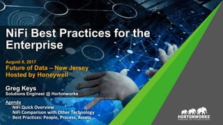 NiFi Best Practices for the
Enterprise
August 8, 2017
Future of Data – New Jersey
Hosted by Honeywell
Greg Keys
Solutions Engineer @ Hortonworks
Agenda
 NiFi Quick Overview
 NiFi Comparison with Other Technology
Best Practices: People, Process, Assets
 