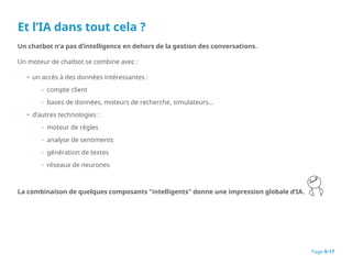 Et l’IA dans tout cela ?
Un chatbot n’a pas d’intelligence en dehors de la gestion des conversations.
Un moteur de chatbot se combine avec :
• un accès à des données intéressantes :
◦ compte client
◦ bases de données, moteurs de recherche, simulateurs…
• d’autres technologies :
◦ moteur de règles
◦ analyse de sentiments
◦ génération de textes
◦ réseaux de neurones
La combinaison de quelques composants "intelligents" donne une impression globale d’IA.
Page 9/17
 