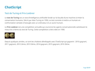 ChatScript
Test de Turing et Prix Loebner
Le test de Turing est un test d’intelligence artificielle fondé sur la faculté d’une machine à imiter la
conversation humaine. Décrit par Alan Turing en 1950, ce test consiste à mettre un humain en
confrontation verbale à l’aveugle avec un ordinateur et un autre humain.
Le Prix Loebner est une compétition annuelle qui couronne les agents conversationnels satisfaisant le
mieux les critères du test de Turing. Cette compétition a été créée en 1990.
Depuis quelques années, ce sont les chatbots développés avec ChatScript qui gagnent : 2010 gagnant,
2011 gagnant, 2012 2ème, 2013 3ème, 2014 gagnant, 2015 gagnant, 2016 3ème.
Page 12/17
 