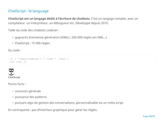 ChatScript - le language
ChatScript est un langage dédié à l’écriture de chatbots. C’est un langage complet, avec un
compilateur, un interpréteur, un débogueur etc. Développé depuis 2010.
Taille du code des chatbots Loebner :
• gagnants d’ancienne génération (AIML) : 200 000 règles (en XML…)
• ChatScript : 15 000 règles
Du code :
u: ( !~negativeWords I * ~like * _~meat )
You like _0.
Points forts :
• concision générale
• puissance des patterns
• puissant algo de gestion des conversations, personnalisable via un méta script
En contrepartie : pas d’interface graphique pour gérer les règles.
Page 13/17
 