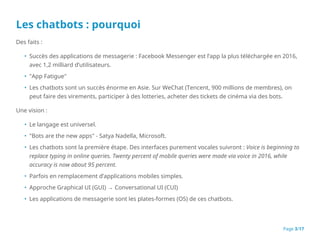 Les chatbots : pourquoi
Des faits :
• Succès des applications de messagerie : Facebook Messenger est l’app la plus téléchargée en 2016,
avec 1,2 milliard d’utilisateurs.
• "App Fatigue"
• Les chatbots sont un succès énorme en Asie. Sur WeChat (Tencent, 900 millions de membres), on
peut faire des virements, participer à des lotteries, acheter des tickets de cinéma via des bots.
Une vision :
• Le langage est universel.
• "Bots are the new apps" - Satya Nadella, Microsoft.
• Les chatbots sont la première étape. Des interfaces purement vocales suivront : Voice is beginning to
replace typing in online queries. Twenty percent of mobile queries were made via voice in 2016, while
accuracy is now about 95 percent.
• Parfois en remplacement d’applications mobiles simples.
• Approche Graphical UI (GUI) → Conversational UI (CUI)
• Les applications de messagerie sont les plates-formes (OS) de ces chatbots.
Page 3/17
 