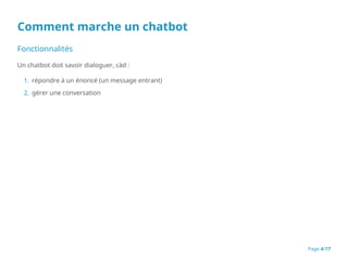 Comment marche un chatbot
Fonctionnalités
Un chatbot doit savoir dialoguer, càd :
1. répondre à un énoncé (un message entrant)
2. gérer une conversation
Page 4/17
 