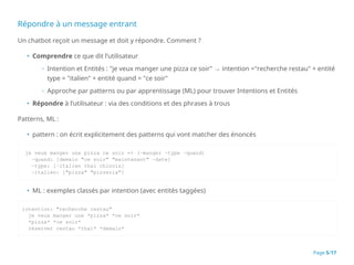 Répondre à un message entrant
Un chatbot reçoit un message et doit y répondre. Comment ?
• Comprendre ce que dit l’utilisateur
◦ Intention et Entités : "je veux manger une pizza ce soir" → intention ="recherche restau" + entité
type = "italien" + entité quand = "ce soir"
◦ Approche par patterns ou par apprentissage (ML) pour trouver Intentions et Entités
• Répondre à l’utilisateur : via des conditions et des phrases à trous
Patterns, ML :
• pattern : on écrit explicitement des patterns qui vont matcher des énoncés
je veux manger une pizza ce soir => (~manger ~type ~quand)
~quand: [demain "ce soir" "maintenant" ~date]
~type: [~italien thaï chinois]
~italien: ["pizza" "pizzeria"]
• ML : exemples classés par intention (avec entités taggées)
intention: "recherche restau"
je veux manger une *pizza* *ce soir*
*pizza* *ce soir*
réserver restau *thaï* *demain*
Page 5/17
 