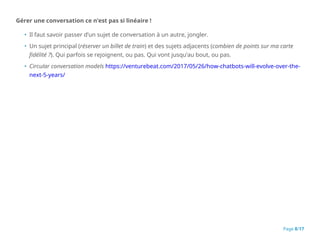 Gérer une conversation ce n’est pas si linéaire !
• Il faut savoir passer d’un sujet de conversation à un autre, jongler.
• Un sujet principal (réserver un billet de train) et des sujets adjacents (combien de points sur ma carte
fidélité ?). Qui parfois se rejoignent, ou pas. Qui vont jusqu’au bout, ou pas.
• Circular conversation models https://venturebeat.com/2017/05/26/how-chatbots-will-evolve-over-the-
next-5-years/
Page 8/17
 