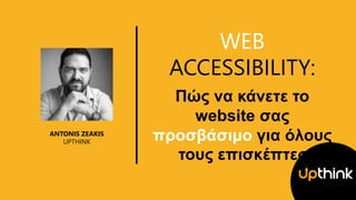 WEB
ACCESSIBILITY:
Πώς να κάνετε το
website σας
προσβάσιμο για όλους
τους επισκέπτες
ANTONIS ZEAKIS
UPTHINK
 