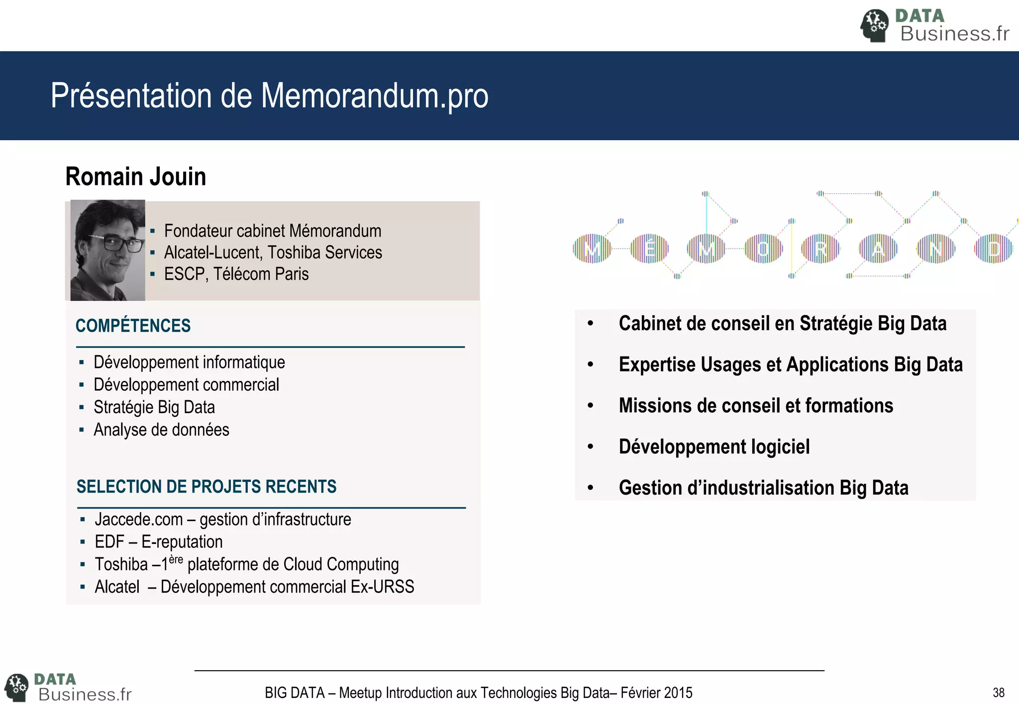 38BIG DATA – Meetup Introduction aux Technologies Big Data– Février 2015
Présentation de Memorandum.pro
▪ Fondateur cabinet Mémorandum
▪ Alcatel-Lucent, Toshiba Services
▪ ESCP, Télécom Paris
Romain Jouin
▪ Développement informatique
▪ Développement commercial
▪ Stratégie Big Data
▪ Analyse de données
COMPÉTENCES
▪ Jaccede.com – gestion d’infrastructure
▪ EDF – E-reputation
▪ Toshiba –1ère
plateforme de Cloud Computing
▪ Alcatel – Développement commercial Ex-URSS
SELECTION DE PROJETS RECENTS
• Cabinet de conseil en Stratégie Big Data
• Expertise Usages et Applications Big Data
• Missions de conseil et formations
• Développement logiciel
• Gestion d’industrialisation Big Data
 