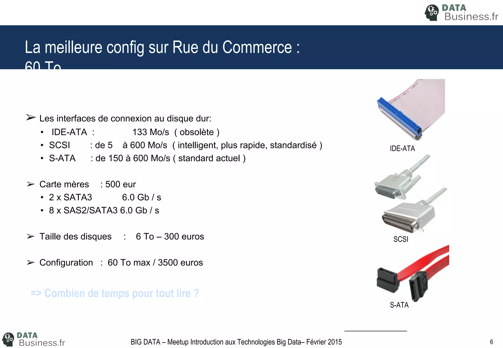6BIG DATA – Meetup Introduction aux Technologies Big Data– Février 2015
La meilleure config sur Rue du Commerce :
60 To
➢ Les interfaces de connexion au disque dur:
• IDE-ATA : 133 Mo/s ( obsolète )
• SCSI : de 5 à 600 Mo/s ( intelligent, plus rapide, standardisé )
• S-ATA : de 150 à 600 Mo/s ( standard actuel )
➢ Carte mères : 500 eur
• 2 x SATA3 6.0 Gb / s
• 8 x SAS2/SATA3 6.0 Gb / s
➢ Taille des disques : 6 To – 300 euros
➢ Configuration : 60 To max / 3500 euros
➢ Temps de lecture :
• Théorique : 10 000 secondes / 2.7 heures
• Pratique : Deux ou trois fois plus lent : environ 9 heures
IDE-ATA
SCSI
S-ATA
=> Combien de temps pour tout lire ?
 