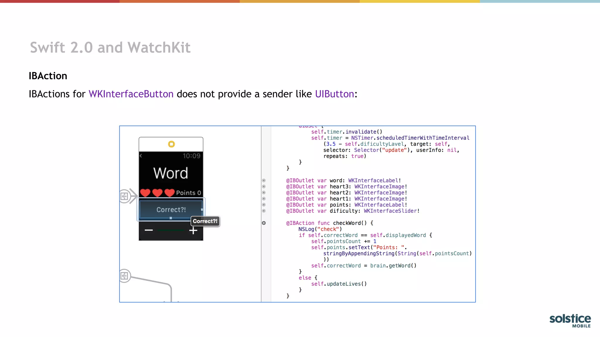 Swift 2.0 and WatchKit
IBAction
IBActions for WKInterfaceButton does not provide a sender like UIButton: