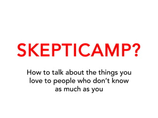 SKEPTICAMP?
How to talk about the things you
love to people who don’t know
as much as you
 