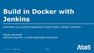 © Atos
Mando Stamelaki
software engineer | mobile application developer
Build in Docker with
Jenkins
Automate your android application build inside a docker container
 