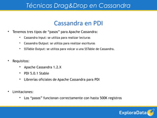 Técnicas Drag&Drop en Cassandra 
Cassandra en PDI 
• Tenemos tres tipos de “pasos” para Apache Cassandra: 
• Cassandra Input: se utiliza para realizar lecturas 
• Cassandra Output: se utiliza para realizar escrituras 
• SSTable Output: se utiliza para volcar a una SSTable de Cassandra. 
• Requisitos: 
• Apache Cassandra 1.2.X 
• PDI 5.0.1 Stable 
• Librerías oficiales de Apache Cassandra para PDI 
• Limitaciones: 
• Los “pasos” funcionan correctamente con hasta 500K registros 
 