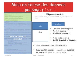 12/06/2013 Utiliser R au quotidien 13
require(plyr)
for (m in 1:nlevels(edfjuvtaille_4sp$id_secteur)){
site <-
subset(edfjuvtaille_4sp,id_secteur==levels(edfjuvtaille_4sp$id_secteur)[m]
& typeStation=="RCC")
nomsite <- levels(edfjuvtaille_4sp$id_secteur)[m]
for (k in 1:nlevels(edfjuvtaille_4sp$id_campagne)){
camp <- subset(site,id_campagne==levels(site$id_campagne)[k])
nomcamp <- levels(edfjuvtaille_4sp$id_campagne)[k]
for (i in 1:nlevels(camp$cespece)){
sp <- subset(camp,cespece==levels(camp$cespece)[i] & LS<110)
nomsp <- levels(camp$cespece)[i]
sp$LS[sp$LS>=40] <- ((sp$LS[sp$LS>=40]-40)/3)+40
hist_global <- hist(sp$LS,breaks=clas1,plot=F,warn.unused =
FALSE,freq=T)
hist_global$counts <- sqrt(hist_global$counts) #échelle rac. carrée
bmp(paste("1histo",nomsp,"_",nomsite,nomcamp,"RCC.bmp",sep=""),width=1100)
par(las=1,lwd=1,mar=c(5,5,3,1),cex.axis=1.5,cex.lab=1.5,bty='n',mgp=c(2.5,1
,0))
if(nrow(sp)!=0){
plot(1,type='n',xlim=c(0,70),ylim=c(0,round_any(max(hist_global$counts),5,c
eiling)),xlab="Taille (mm)",ylab="nb. (sqrt scale)",yaxt='n',xaxt='n')
a <- (seq(50,120,by=10)-40)/3+40
axis(1,pos=c(0,0),at=c(seq(0,40,by=5),a),labels=c(seq(0,40,by=5),seq(50,120
,by=10)))
axis(2,pos=c(0,0),at=seq(0,round_any(max(hist_global$counts),5,ceiling),by=
5),labels=seq(0,round_any(max(hist_global$counts),5,ceiling),by=5)^2)
text(35,round_any(max(hist_global$counts),5,ceiling),labels=paste("C",k,":
",datep_peage$PRCC1[k,2],sep=""),cex=2,font=2)
legend(x=1,y=round_any(max(hist_global$counts),5,ceiling),pch=22,col=colSt,
legend=paste("St",0:5),pt.bg=colSt,pt.cex = 3,xpd=TRUE,cex=1.5)
for(j in 1:nlevels(sp$St_larvaire)){
options(warn=-1)
stade <- subset(sp,St_larvaire==levels(sp$St_larvaire)[j])
hist_st <- hist(stade$LS,breaks=clas1,freq=T,plot=F)
hist_st$counts <- sqrt(hist_st$counts)
lines(hist_st,col=rgb(t(col2rgb(colSt[j],alpha=T)),maxColorValue =
255,alpha=127),freq=T)
options(warn=0)
}
}
else{
a <- (seq(50,120,by=10)-40)/3+40
plot(1,type='n',xlim=c(0,70),ylim=c(0,10),xlab="Taille
(mm)",ylab="nb.",yaxt='n',xaxt='n')
axis(1,pos=c(0,0),at=c(seq(0,40,by=5),a),labels=c(seq(0,40,by=5),seq(50,120
,by=10)))
axis(2,pos=c(0,0),at=seq(0,10,by=5),labels=seq(0,10,5))
Mise en forme des données
- package plyr -
ddply(subset(edfjuvtaille_4sp,typeStation=="RCC"),~id_secteur+id_campagne+c
espece,
Allègement sensible
data
site
espèce
• Conserve le format global
• Ajout de colonne
• Synthèse (moyenne…)
• Toute sortie possible
• Il suffit de définir la fonction
• Plyr ≠ optimisation de temps de calcul
• Calcul parallèle possible (.parallel) avec les
packages foreach et doParallel
Mise en forme du
graphique
 