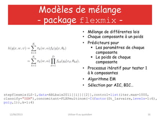 12/06/2013 Utiliser R au quotidien 16
Modèles de mélange
- package flexmix -
stepflexmix(LS~1,data=ABLbaix2011[[i]][[2]],control=list(iter.max=1000,
classify="SEM"),concomitant=FLXPmultinom(~C(factor(St_larvaire,levels=1:6),
poly,1)),k=1:4)
• Mélange de différentes lois
• Chaque composante à un poids
• Prédicteurs pour
 Les paramètres de chaque
composante
 Le poids de chaque
composante
• Processus itératif pour tester 1
à k composantes
• Algorithme EM
• Sélection par AIC, BIC…
 