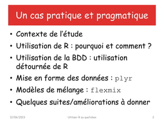 Un cas pratique et pragmatique
• Contexte de l’étude
• Utilisation de R : pourquoi et comment ?
• Utilisation de la BDD : utilisation
détournée de R
• Mise en forme des données : plyr
• Modèles de mélange : flexmix
• Quelques suites/améliorations à donner
12/06/2013 Utiliser R au quotidien 2
 