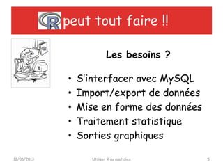 peut tout faire !!
• S’interfacer avec MySQL
• Import/export de données
• Mise en forme des données
• Traitement statistique
• Sorties graphiques
12/06/2013 Utiliser R au quotidien 5
Les besoins ?
 