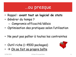 • Rappel : avant tout un logiciel de stats
• Générer du temps ?
– Compromis efficacité/délais
• Optimisation des pratiques selon l’utilisation
• Ne peut pas pallier à toutes les contraintes
• Outil riche (> 4500 packages)
•  On se fait sa propre boîte
12/06/2013 Utiliser R au quotidien 6
…ou presque
 
