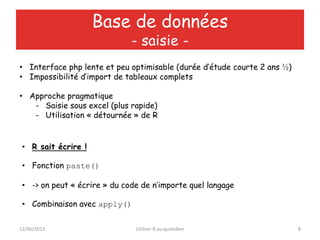 12/06/2013 Utiliser R au quotidien 8
Base de données
- saisie -
• Interface php lente et peu optimisable (durée d’étude courte 2 ans ½)
• Impossibilité d’import de tableaux complets
• Approche pragmatique
- Saisie sous excel (plus rapide)
- Utilisation « détournée » de R
• R sait écrire !
• Fonction paste()
• -> on peut « écrire » du code de n’importe quel langage
• Combinaison avec apply()
 