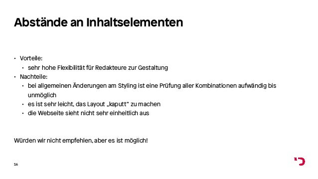 Abstände an Inhaltselementen
• Vorteile:
• sehr hohe Flexibilität für Redakteure zur Gestaltung
• Nachteile:
• bei allgemeinen Änderungen am Styling ist eine Prüfung aller Kombinationen aufwändig bis
unmöglich
• es ist sehr leicht, das Layout „kaputt“ zu machen
• die Webseite sieht nicht sehr einheitlich aus
Würden wir nicht empfehlen, aber es ist möglich!
16
 